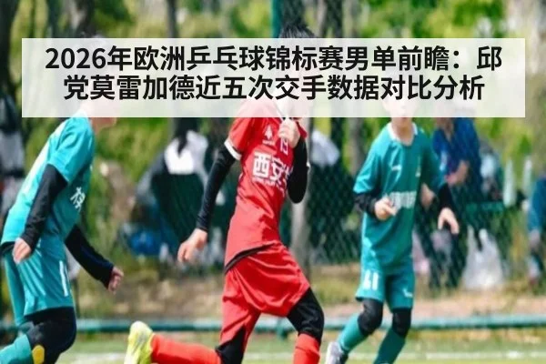 2026年欧洲乒乓球锦标赛男单前瞻:邱党莫雷加德近五次交手数据对比分析